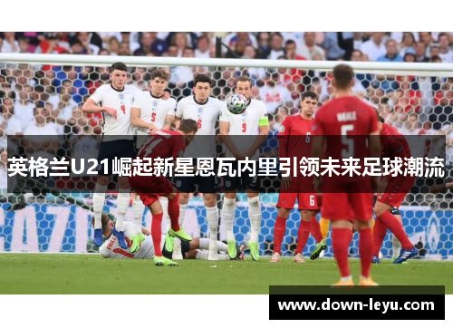 英格兰U21崛起新星恩瓦内里引领未来足球潮流
