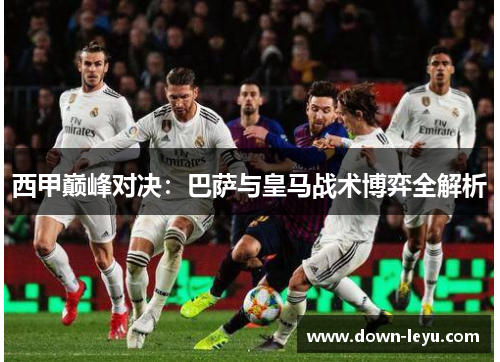 西甲巅峰对决：巴萨与皇马战术博弈全解析