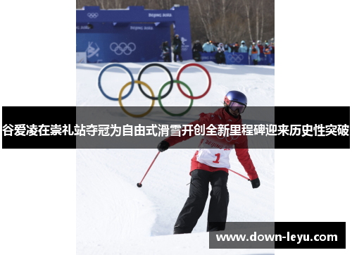 谷爱凌在崇礼站夺冠为自由式滑雪开创全新里程碑迎来历史性突破