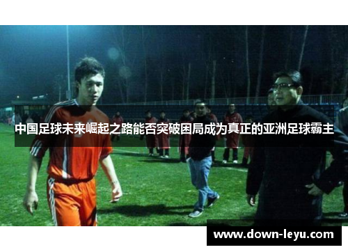 中国足球未来崛起之路能否突破困局成为真正的亚洲足球霸主