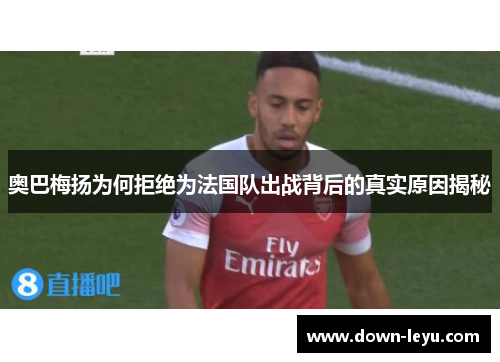 奥巴梅扬为何拒绝为法国队出战背后的真实原因揭秘 奥巴梅扬为何拒绝为法国队出战背后的真实原因揭秘