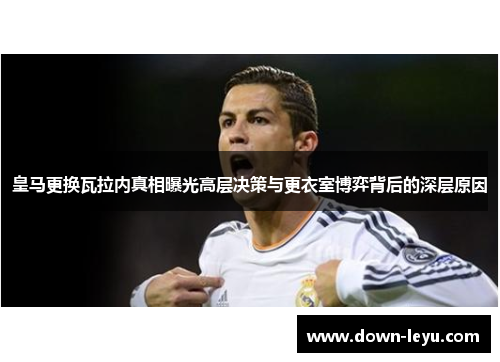 皇马更换瓦拉内真相曝光高层决策与更衣室博弈背后的深层原因 皇马更换瓦拉内真相曝光高层决策与更衣室博弈背后的深层原因