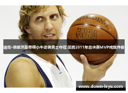 迪克·诺维茨基带领小牛逆袭勇士夺冠 荣膺2011年总决赛MVP成就传奇