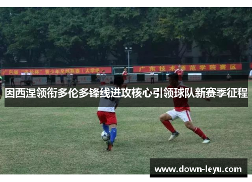 因西涅领衔多伦多锋线进攻核心引领球队新赛季征程 因西涅领衔多伦多锋线进攻核心引领球队新赛季征程