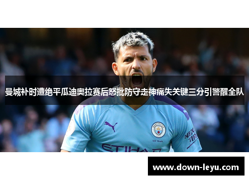 曼城补时遭绝平瓜迪奥拉赛后怒批防守走神痛失关键三分引警醒全队